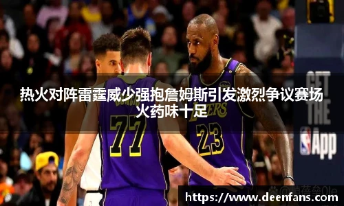 热火对阵雷霆威少强抱詹姆斯引发激烈争议赛场火药味十足